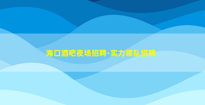 海口酒吧夜场招聘-实力领队招聘